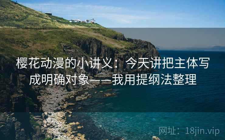 樱花动漫的小讲义：今天讲把主体写成明确对象——我用提纲法整理