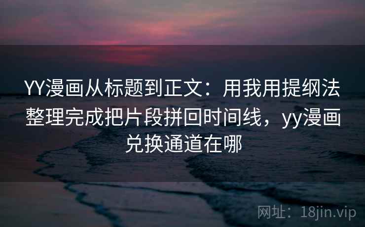 YY漫画从标题到正文：用我用提纲法整理完成把片段拼回时间线，yy漫画兑换通道在哪