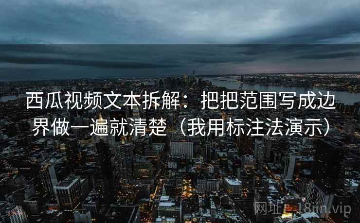 西瓜视频文本拆解：把把范围写成边界做一遍就清楚（我用标注法演示）
