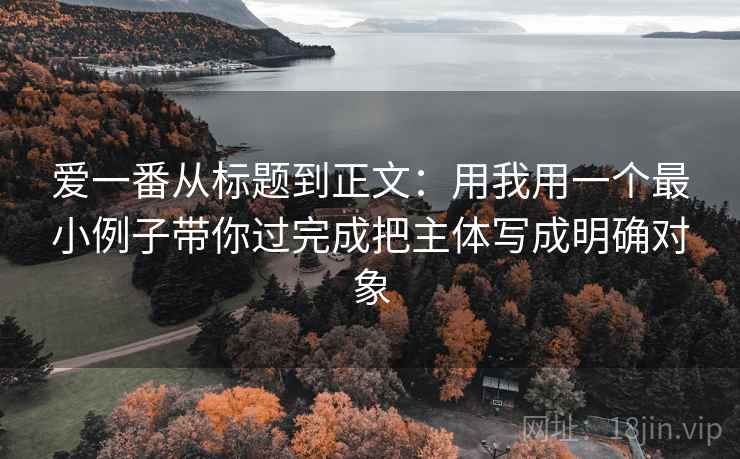 爱一番从标题到正文：用我用一个最小例子带你过完成把主体写成明确对象