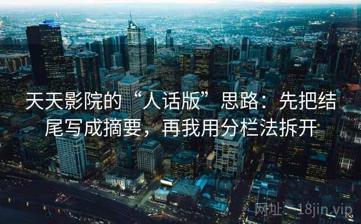 天天影院的“人话版”思路：先把结尾写成摘要，再我用分栏法拆开