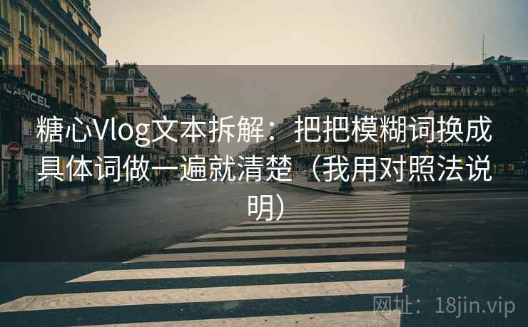 糖心Vlog文本拆解：把把模糊词换成具体词做一遍就清楚（我用对照法说明）